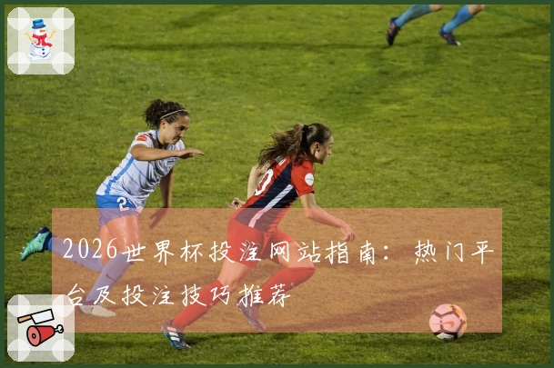 2026世界杯投注网站指南：热门平台及投注技巧推荐